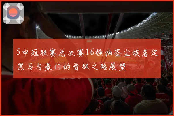 5中冠联赛总决赛16强抽签尘埃落定黑马与豪门的晋级之路展望