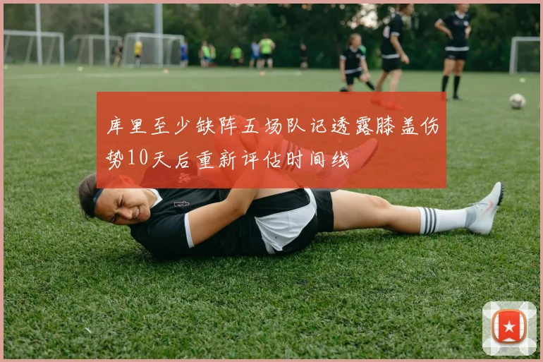 库里至少缺阵五场队记透露膝盖伤势10天后重新评估时间线