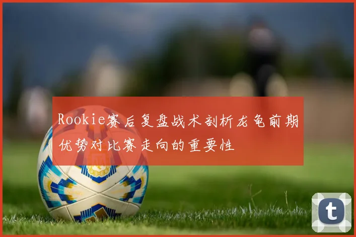 Rookie赛后复盘战术剖析龙龟前期优势对比赛走向的重要性