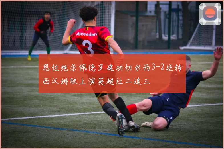 恩佐绝杀佩德罗建功切尔西3-2逆转西汉姆联上演英超让二追三