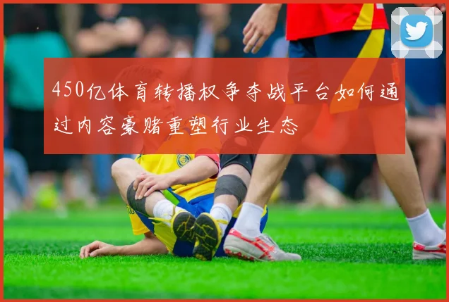 450亿体育转播权争夺战平台如何通过内容豪赌重塑行业生态