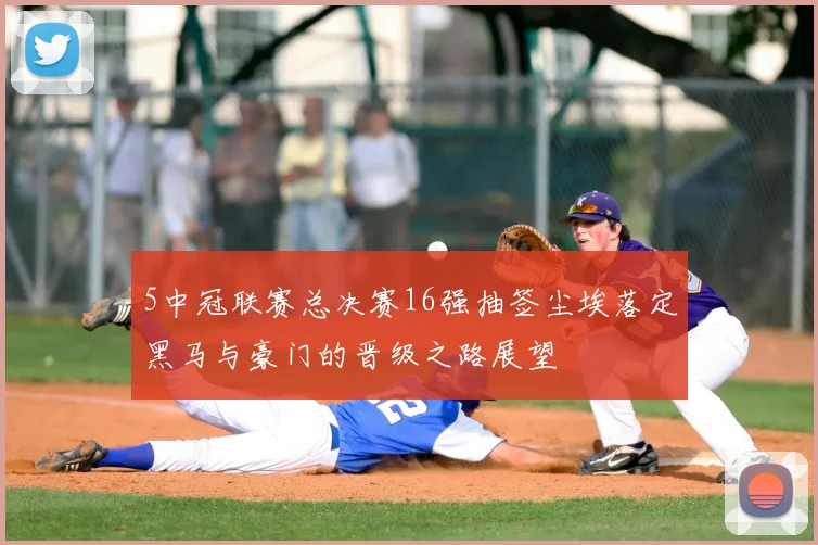 5中冠联赛总决赛16强抽签尘埃落定黑马与豪门的晋级之路展望