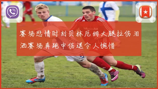 赛场悲情时刻贝林厄姆大腿拉伤泪洒赛场奔跑中伤退令人惋惜