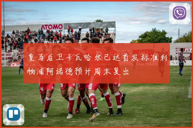 皇马后卫卡瓦哈尔已达首发标准利物浦阿诺德预计周末复出