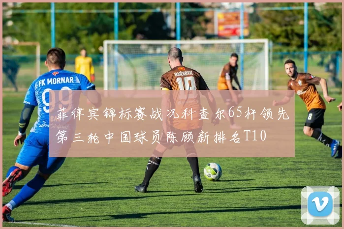 菲律宾锦标赛战况科查尔65杆领先第三轮中国球员陈顾新排名T10