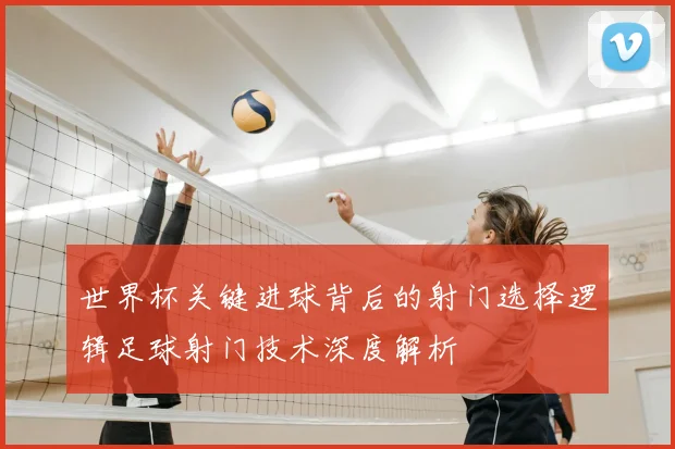 世界杯关键进球背后的射门选择逻辑足球射门技术深度解析